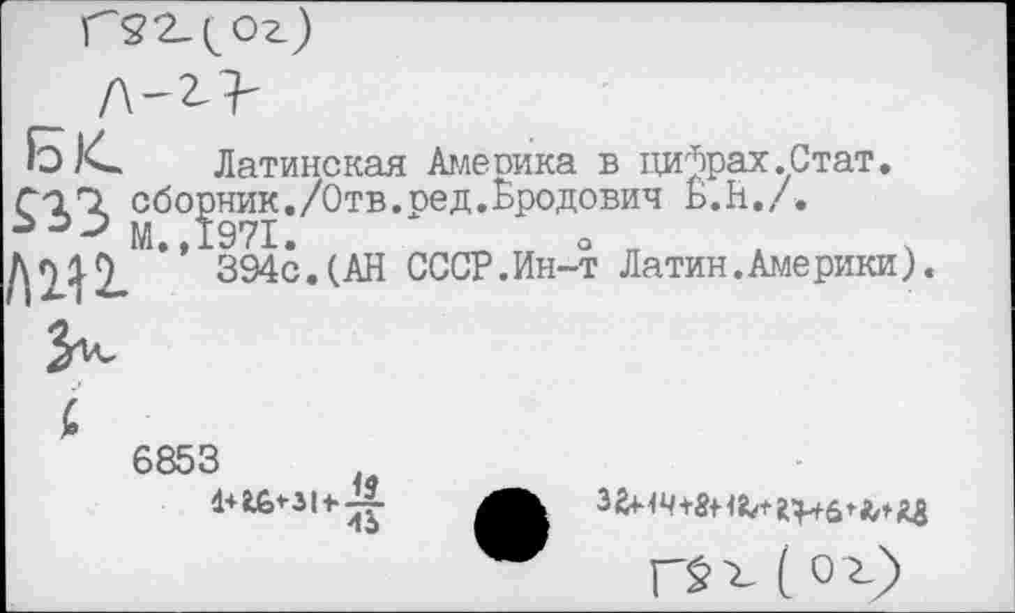 ﻿Латинская Амепика в цифрах.Стат, сборник./Отв.ред.Бродович Б. Н. / .
Дп19 ” 394с.(АН СССР.Ин-т Латин.Америки).
6853 (}